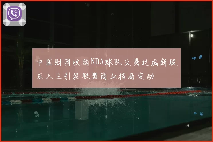 中国财团收购NBA球队交易达成新股东入主引发联盟商业格局变动