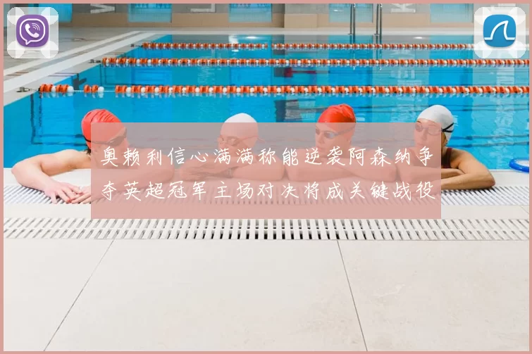 奥赖利信心满满称能逆袭阿森纳争夺英超冠军主场对决将成关键战役