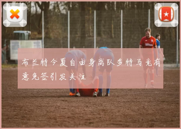 布兰特今夏自由身离队多特马竞有意免签引发关注