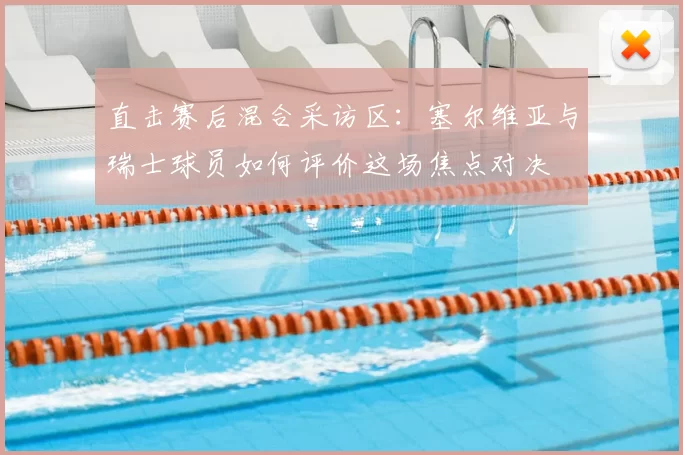直击赛后混合采访区:塞尔维亚与瑞士球员如何评价这场焦点对决