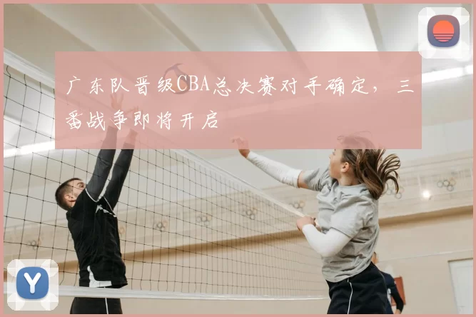 广东队晋级CBA总决赛对手确定,三番战争即将开启