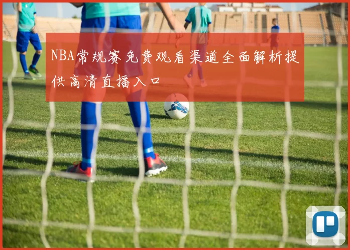 NBA常规赛免费观看渠道全面解析提供高清直播入口