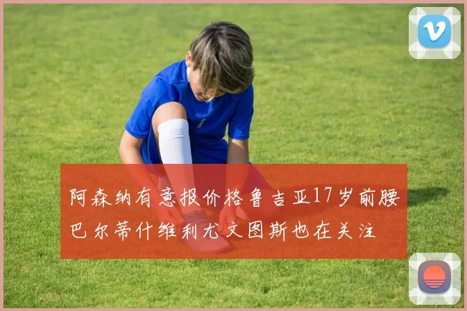 阿森纳有意报价格鲁吉亚17岁前腰巴尔蒂什维利尤文图斯也在关注