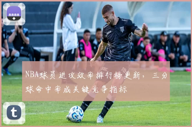 NBA球员进攻效率排行榜更新，三分球命中率成关键竞争指标