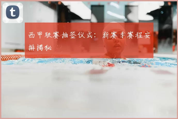 西甲联赛抽签仪式：新赛季赛程安排揭秘