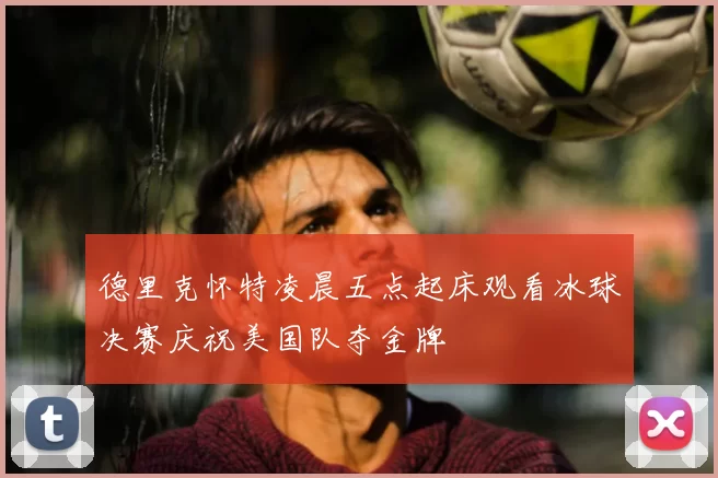 德里克怀特凌晨五点起床观看冰球决赛庆祝美国队夺金牌