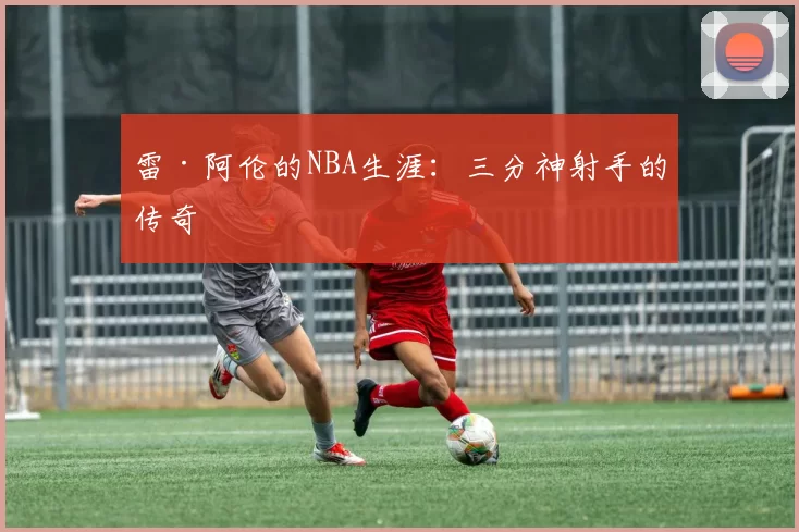 雷·阿伦的NBA生涯：三分神射手的传奇