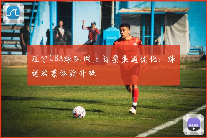 辽宁CBA球队网上订票渠道优化，球迷购票体验升级