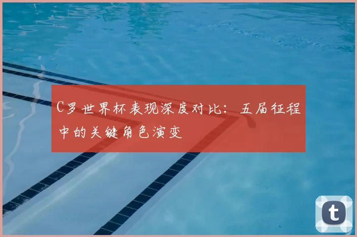C罗世界杯表现深度对比:五届征程中的关键角色演变