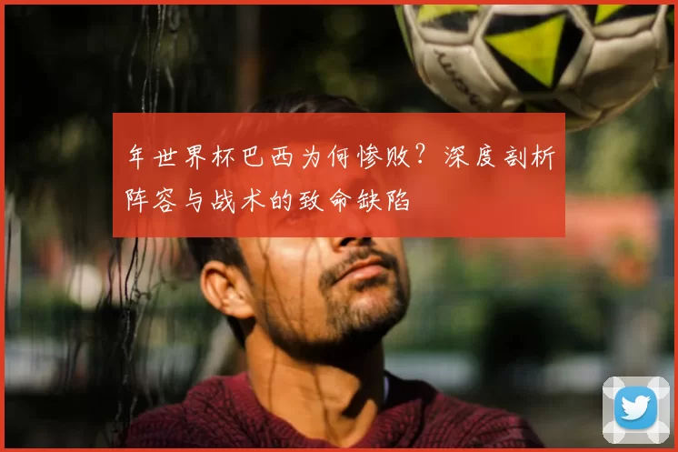 年世界杯巴西为何惨败？深度剖析阵容与战术的致命缺陷