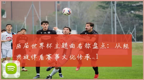 历届世界杯主题曲名称盘点:从经典旋律看赛事文化传承_1
