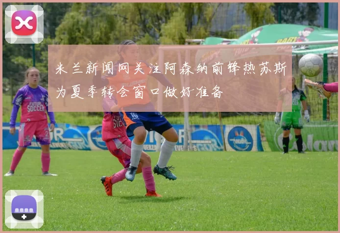 米兰新闻网关注阿森纳前锋热苏斯为夏季转会窗口做好准备